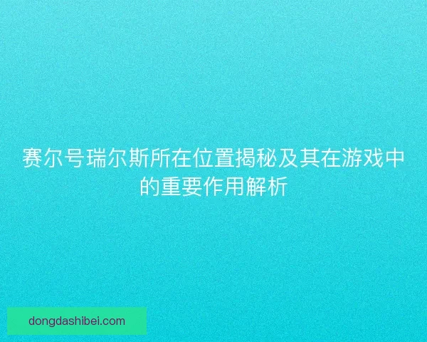 赛尔号瑞尔斯所在位置揭秘及其在游戏中的重要作用解析