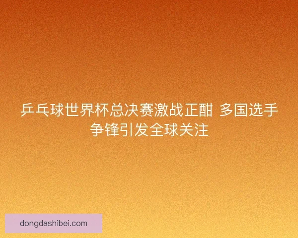 乒乓球世界杯总决赛激战正酣 多国选手争锋引发全球关注