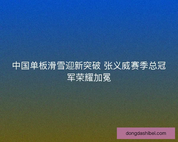 中国单板滑雪迎新突破 张义威赛季总冠军荣耀加冕