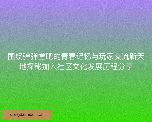 围绕弹弹堂吧的青春记忆与玩家交流新天地探秘加入社区文化发展历程分享