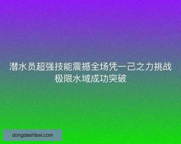 潜水员超强技能震撼全场凭一己之力挑战极限水域成功突破