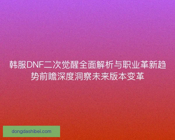 韩服DNF二次觉醒全面解析与职业革新趋势前瞻深度洞察未来版本变革