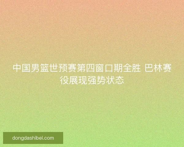 中国男篮世预赛第四窗口期全胜 巴林赛役展现强势状态