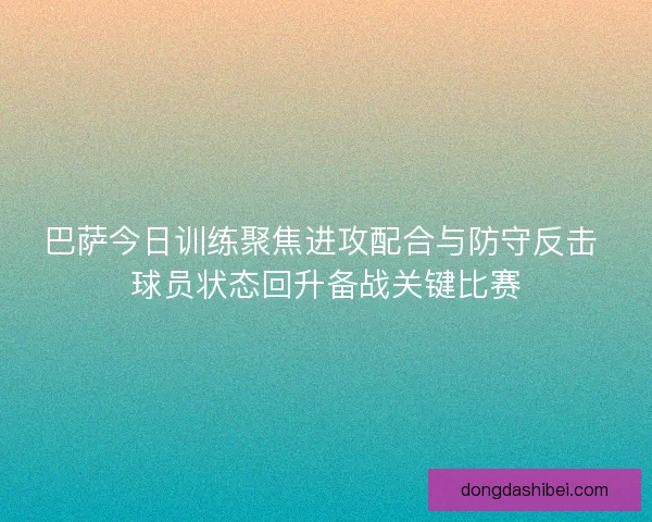 巴萨今日训练聚焦进攻配合与防守反击 球员状态回升备战关键比赛