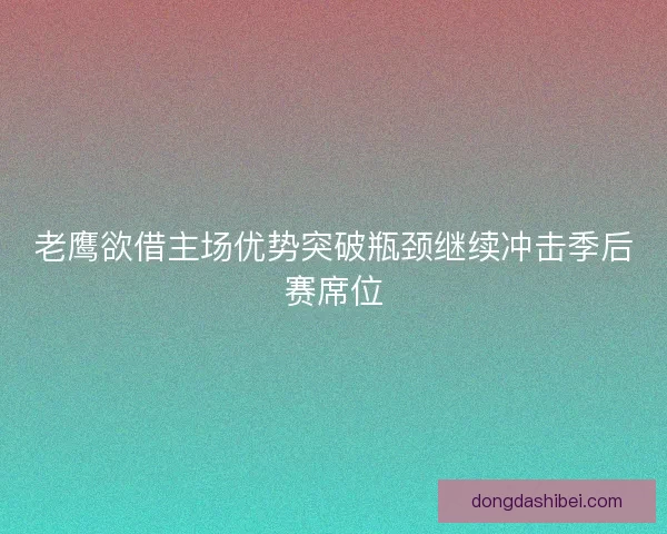 老鹰欲借主场优势突破瓶颈继续冲击季后赛席位