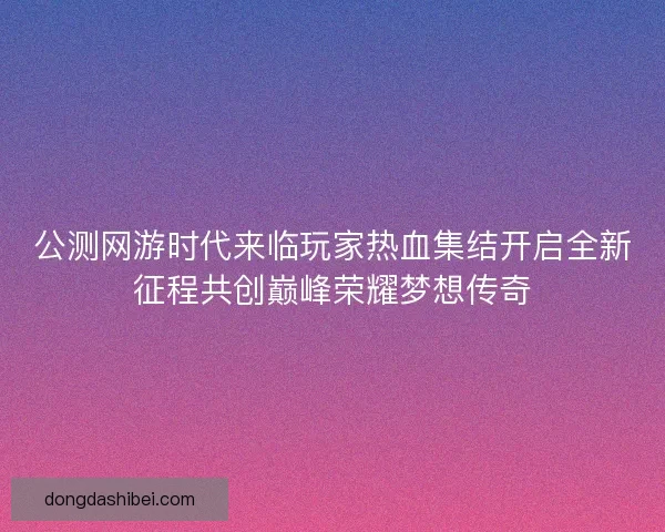 公测网游时代来临玩家热血集结开启全新征程共创巅峰荣耀梦想传奇
